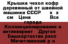 Крышка чехол кофр деревянный от швейной машинки СССР 50.5х22х25 см › Цена ­ 1 000 - Все города Коллекционирование и антиквариат » Другое   . Башкортостан респ.,Мечетлинский р-н